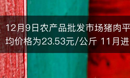 12月9日农产品批发市场猪肉平均价格为23.53元/公斤 11月进口肉类68