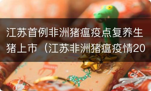 江苏首例非洲猪瘟疫点复养生猪上市（江苏非洲猪瘟疫情2020）