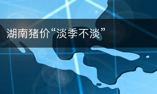 湖南猪价“淡季不淡”