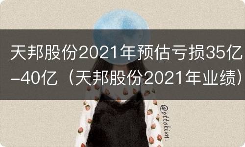 天邦股份2021年预估亏损35亿-40亿（天邦股份2021年业绩）