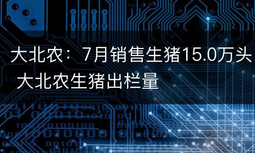 大北农：7月销售生猪15.0万头 大北农生猪出栏量