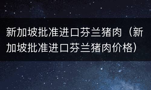 新加坡批准进口芬兰猪肉(新加坡批准进口芬兰猪肉价格)