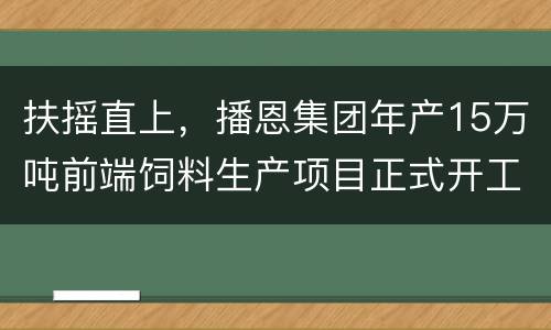 扶摇直上，播恩集团年产15万吨前端饲料生产项目正式开工！