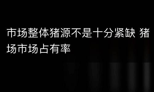 市场整体猪源不是十分紧缺 猪场市场占有率