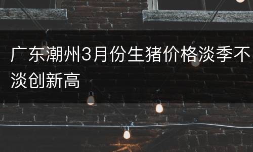 广东潮州3月份生猪价格淡季不淡创新高