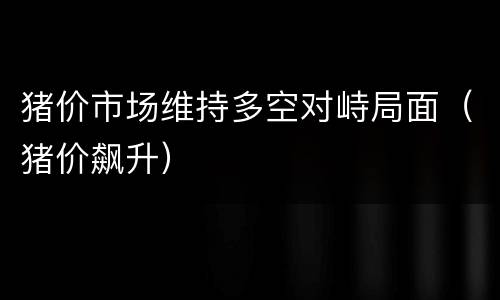 猪价市场维持多空对峙局面（猪价飙升）