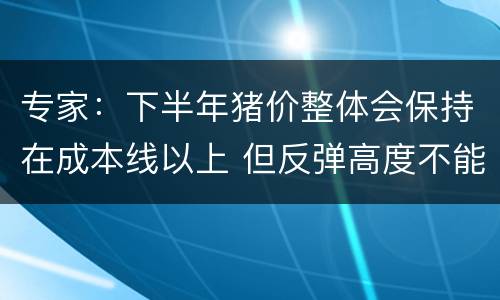 专家：下半年猪价整体会保持在成本线以上 但反弹高度不能太乐观