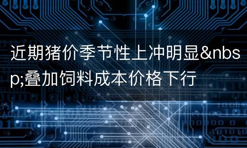 近期猪价季节性上冲明显&nbsp;叠加饲料成本价格下行