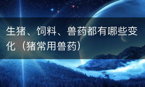 生猪、饲料、兽药都有哪些变化（猪常用兽药）