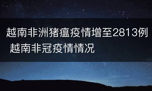 越南非洲猪瘟疫情增至2813例 越南非冠疫情情况
