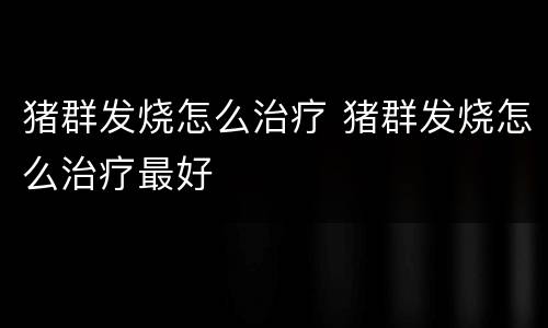 猪群发烧怎么治疗 猪群发烧怎么治疗最好