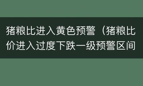 猪粮比进入黄色预警（猪粮比价进入过度下跌一级预警区间）