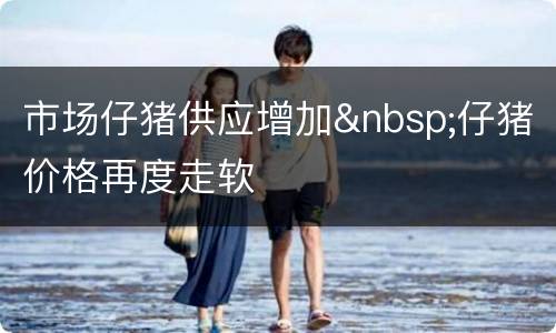 市场仔猪供应增加&nbsp;仔猪价格再度走软