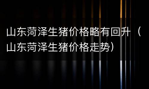 山东菏泽生猪价格略有回升（山东菏泽生猪价格走势）