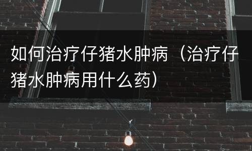 如何治疗仔猪水肿病（治疗仔猪水肿病用什么药）