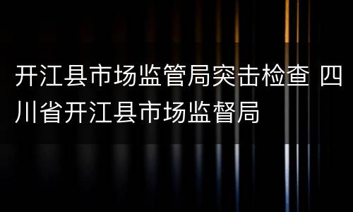 开江县市场监管局突击检查 四川省开江县市场监督局