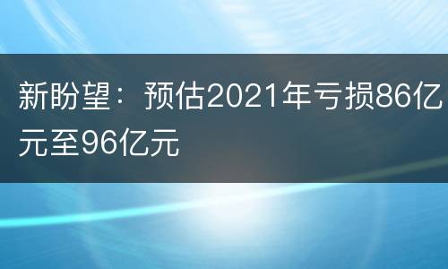 新盼望：预估2021年亏损86亿元至96亿元