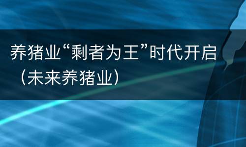 养猪业“剩者为王”时代开启（未来养猪业）