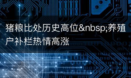 猪粮比处历史高位&nbsp;养殖户补栏热情高涨