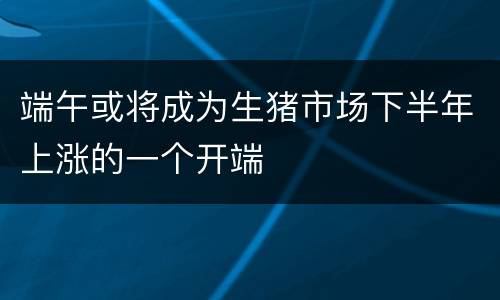端午或将成为生猪市场下半年上涨的一个开端
