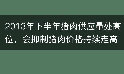 2013年下半年猪肉供应量处高位，会抑制猪肉价格持续走高