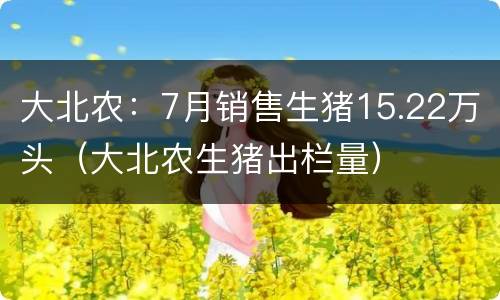 大北农：7月销售生猪15.22万头（大北农生猪出栏量）