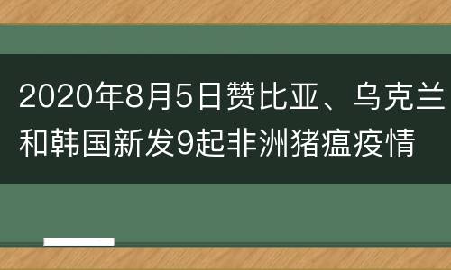 2020年8月5日赞比亚、乌克兰和韩国新发9起非洲猪瘟疫情