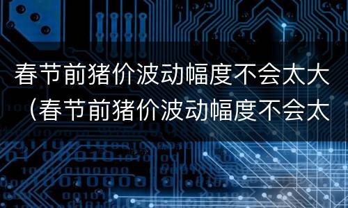 春节前猪价波动幅度不会太大（春节前猪价波动幅度不会太大吗）