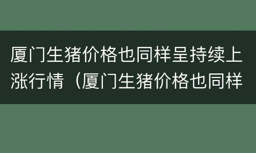 厦门生猪价格也同样呈持续上涨行情（厦门生猪价格也同样呈持续上涨行情吗）