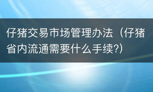 仔猪交易市场管理办法（仔猪省内流通需要什么手续?）