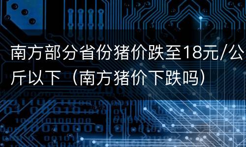 南方部分省份猪价跌至18元/公斤以下（南方猪价下跌吗）