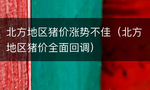 北方地区猪价涨势不佳（北方地区猪价全面回调）