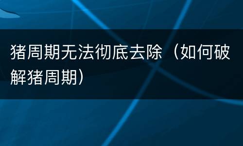 猪周期无法彻底去除（如何破解猪周期）