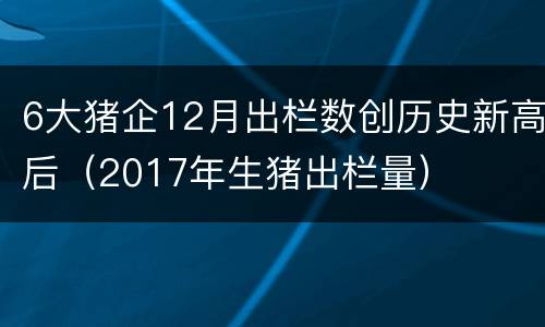 6大猪企12月出栏数创历史新高后（2017年生猪出栏量）
