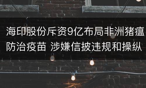海印股份斥资9亿布局非洲猪瘟防治疫苗 涉嫌信披违规和操纵股市