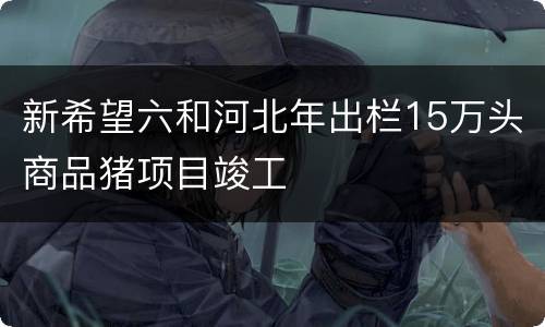 新希望六和河北年出栏15万头商品猪项目竣工