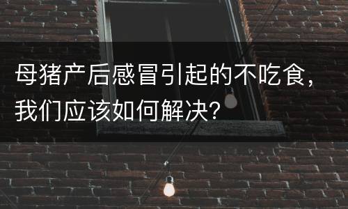 母猪产后感冒引起的不吃食，我们应该如何解决？