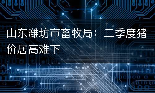 山东潍坊市畜牧局：二季度猪价居高难下