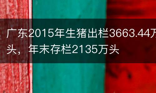 广东2015年生猪出栏3663.44万头，年末存栏2135万头