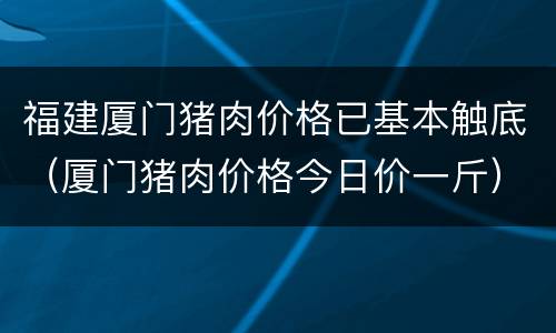 福建厦门猪肉价格已基本触底（厦门猪肉价格今日价一斤）
