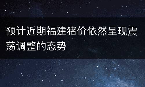预计近期福建猪价依然呈现震荡调整的态势
