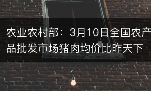农业农村部：3月10日全国农产品批发市场猪肉均价比昨天下降1.2%