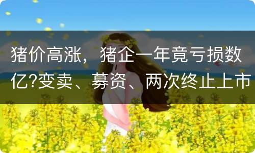 猪价高涨，猪企一年竟亏损数亿?变卖、募资、两次终止上市计划!