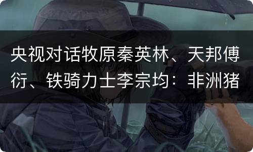 央视对话牧原秦英林、天邦傅衍、铁骑力士李宗均：非洲猪瘟时代“