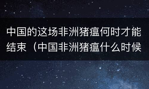中国的这场非洲猪瘟何时才能结束（中国非洲猪瘟什么时候开始大暴发的）