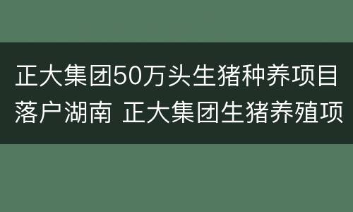 正大集团50万头生猪种养项目落户湖南 正大集团生猪养殖项目