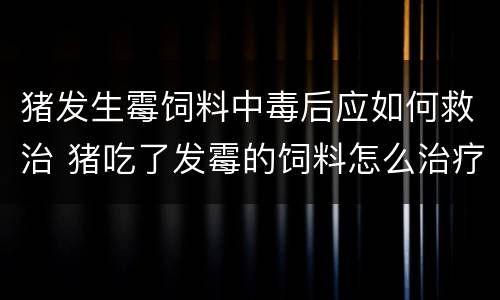 猪发生霉饲料中毒后应如何救治 猪吃了发霉的饲料怎么治疗