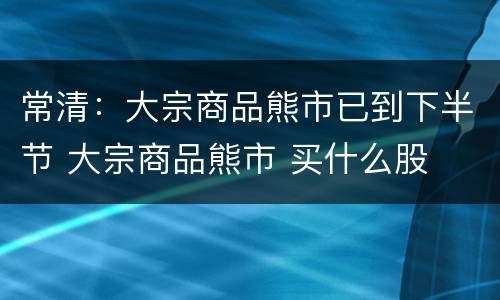 常清：大宗商品熊市已到下半节 大宗商品熊市 买什么股