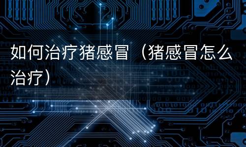 如何治疗猪感冒（猪感冒怎么治疗）