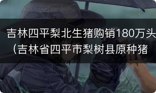 吉林四平梨北生猪购销180万头（吉林省四平市梨树县原种猪场）